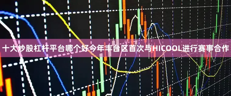 十大炒股杠杆平台哪个好今年丰台区首次与HICOOL进行赛事合作