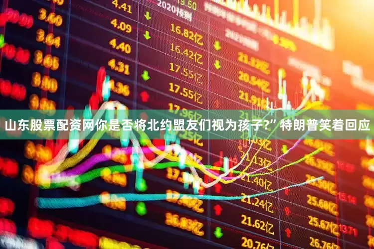 山东股票配资网你是否将北约盟友们视为孩子?”特朗普笑着回应