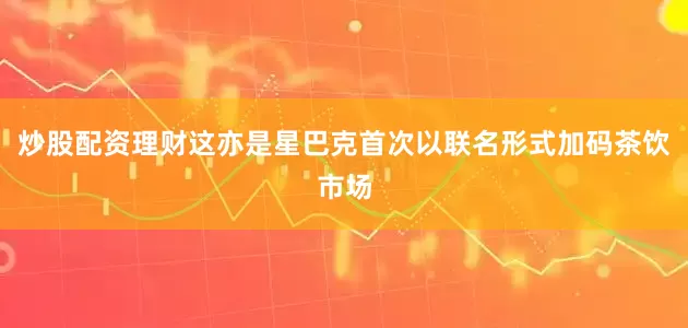 炒股配资理财这亦是星巴克首次以联名形式加码茶饮市场