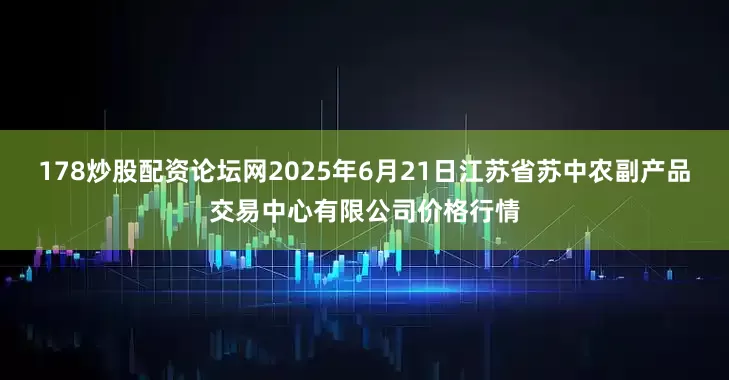 178炒股配资论坛网2025年6月21日江苏省苏中农副产品交易中心有限公司价格行情