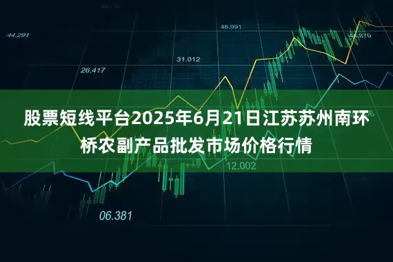 股票短线平台2025年6月21日江苏苏州南环桥农副产品批发市场价格行情