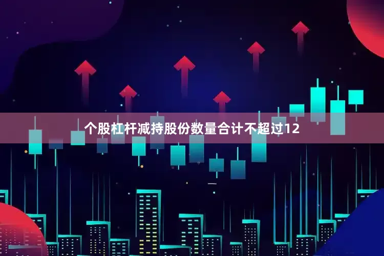 个股杠杆减持股份数量合计不超过12