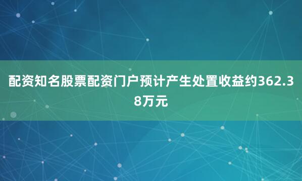 配资知名股票配资门户预计产生处置收益约362.38万元