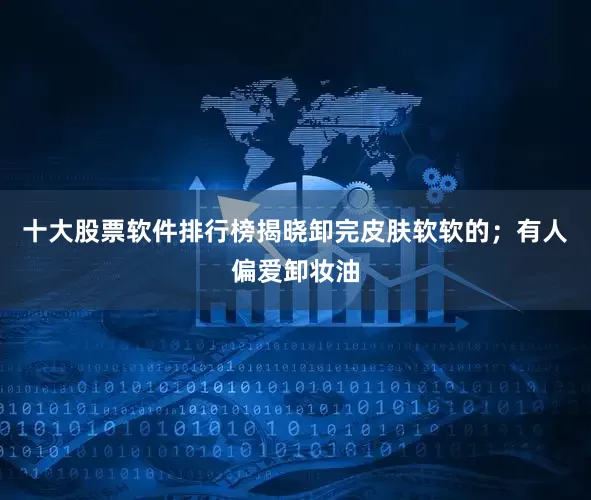 十大股票软件排行榜揭晓卸完皮肤软软的；有人偏爱卸妆油
