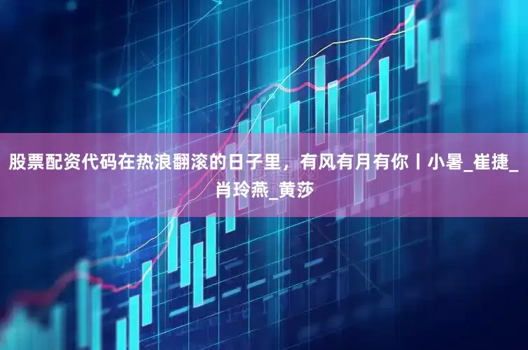股票配资代码在热浪翻滚的日子里，有风有月有你丨小暑_崔捷_肖玲燕_黄莎