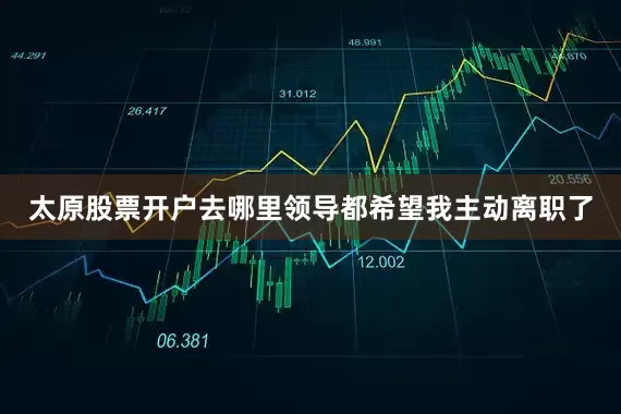 太原股票开户去哪里领导都希望我主动离职了