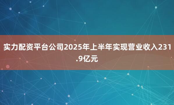 实力配资平台公司2025年上半年实现营业收入231.9亿元
