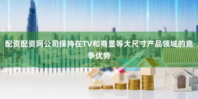 配资配资网公司保持在TV和商显等大尺寸产品领域的竞争优势
